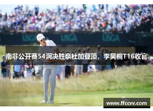 南非公开赛54洞决胜奈杜加登顶，李昊桐T16收官