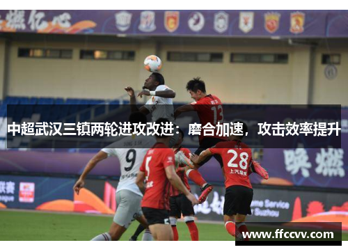 中超武汉三镇两轮进攻改进：磨合加速，攻击效率提升