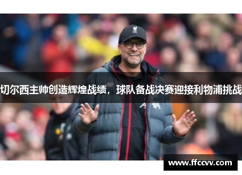 切尔西主帅创造辉煌战绩，球队备战决赛迎接利物浦挑战